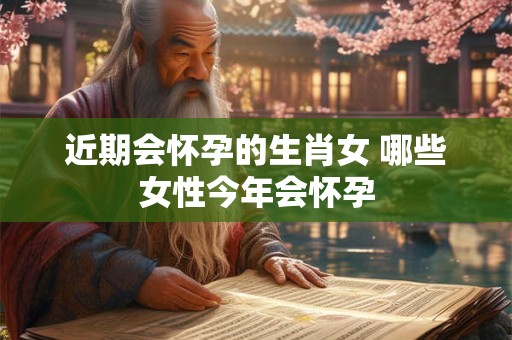近期会怀孕的生肖女 哪些女性今年会怀孕