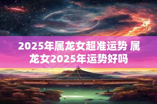 2025年属龙女超准运势 属龙女2025年运势好吗