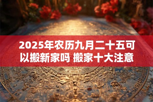 2025年农历九月二十五可以搬新家吗 搬家十大注意事项