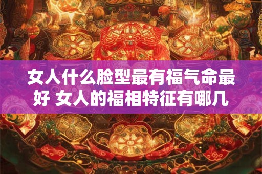 女人什么脸型最有福气命最好 女人的福相特征有哪几种