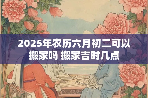 2025年农历六月初二可以搬家吗 搬家吉时几点