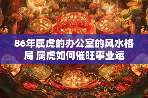 86年属虎的办公室的风水格局 属虎如何催旺事业运