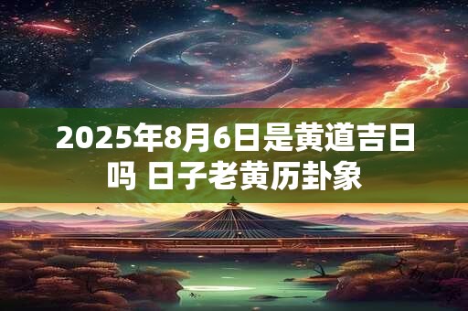 2025年8月6日是黄道吉日吗 日子老黄历卦象