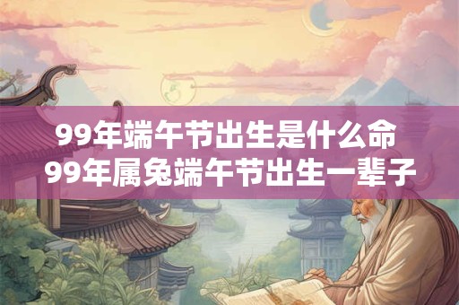 99年端午节出生是什么命 99年属兔端午节出生一辈子命运