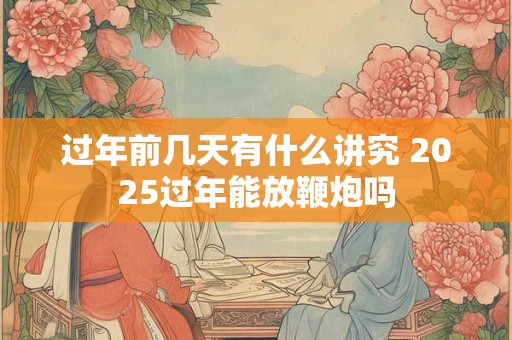 过年前几天有什么讲究 2025过年能放鞭炮吗