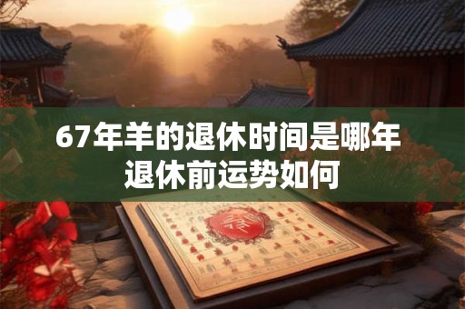 67年羊的退休时间是哪年 退休前运势如何