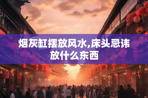 烟灰缸摆放风水,床头忌讳放什么东西