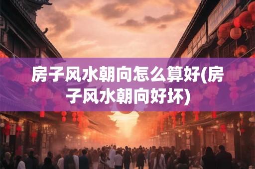 房子风水朝向怎么算好(房子风水朝向好坏)