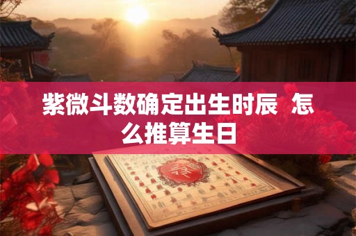 紫微斗数确定出生时辰  怎么推算生日
