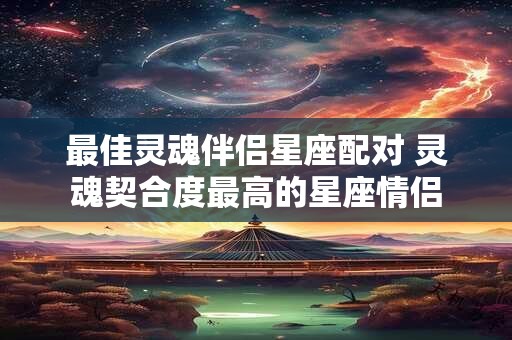 最佳灵魂伴侣星座配对 灵魂契合度最高的星座情侣