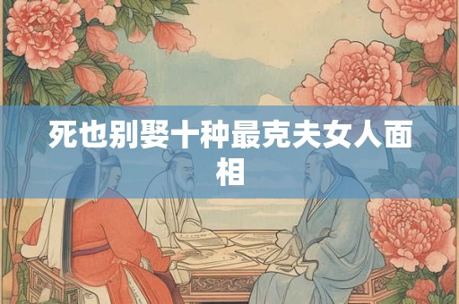 死也别娶十种最克夫女人面相