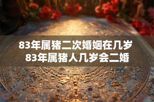 83年属猪二次婚姻在几岁 83年属猪人几岁会二婚 83年属猪二次婚姻在几岁 83年属猪人几岁会二婚