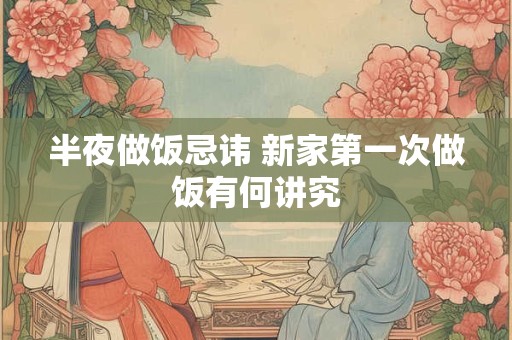 半夜做饭忌讳 新家第一次做饭有何讲究