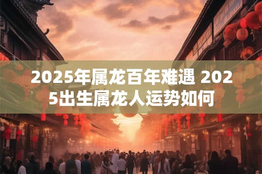 2025年属龙百年难遇 2025出生属龙人运势如何