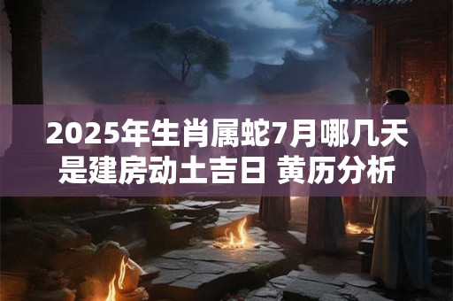 2025年生肖属蛇7月哪几天是建房动土吉日 黄历分析