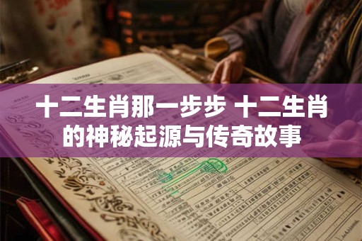 十二生肖那一步步 十二生肖的神秘起源与传奇故事 十二生肖那一步步 十二生肖的神秘起源与传奇故事