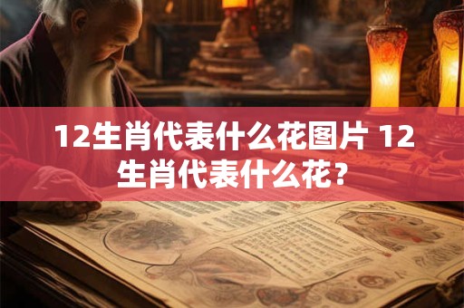 12生肖代表什么花图片 12生肖代表什么花？