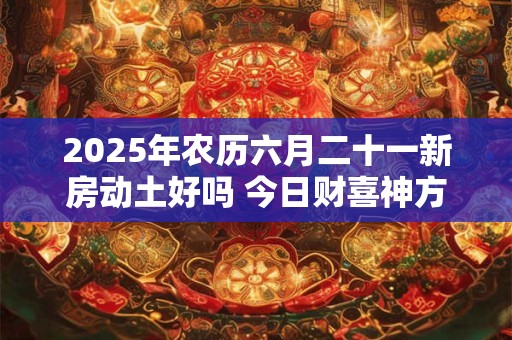 2025年农历六月二十一新房动土好吗 今日财喜神方位