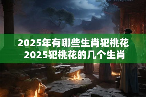2025年有哪些生肖犯桃花 2025犯桃花的几个生肖