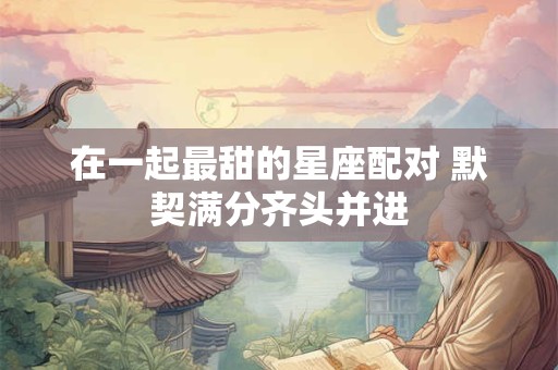 在一起最甜的星座配对 默契满分齐头并进