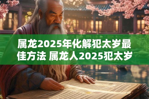 属龙2025年化解犯太岁最佳方法 属龙人2025犯太岁如何化解