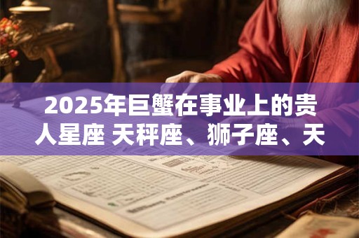2025年巨蟹在事业上的贵人星座 天秤座、狮子座、天蝎座