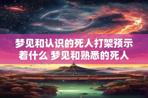 梦见和认识的死人打架预示着什么 梦见和熟悉的死人打架啥意思