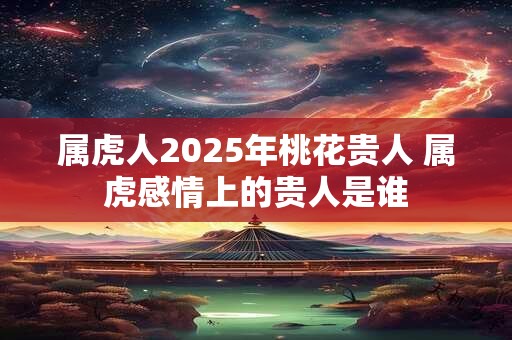 属虎人2025年桃花贵人 属虎感情上的贵人是谁