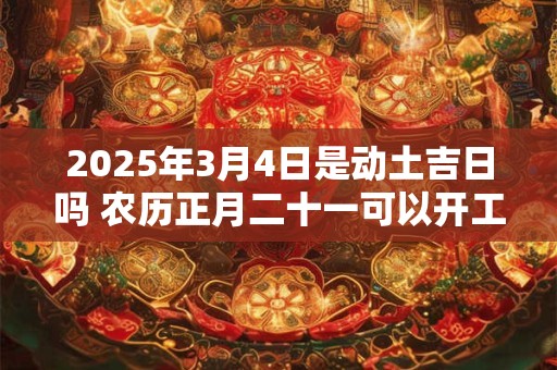 2025年3月4日是动土吉日吗 农历正月二十一可以开工动土吗