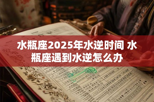 水瓶座2025年水逆时间 水瓶座遇到水逆怎么办