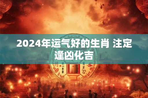 2024年运气好的生肖 注定逢凶化吉