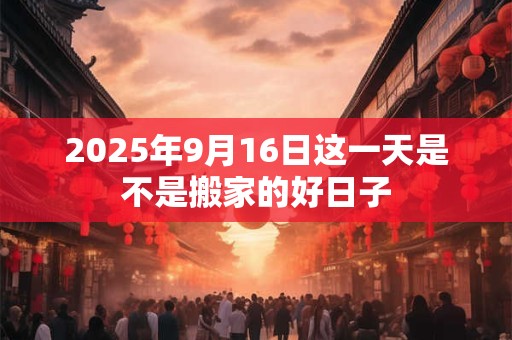 2025年9月16日这一天是不是搬家的好日子