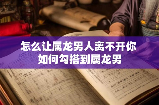 怎么让属龙男人离不开你 如何勾搭到属龙男