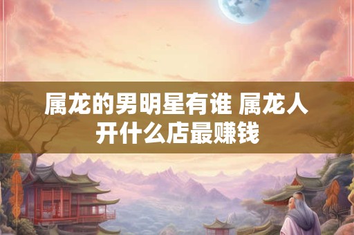 属龙的男明星有谁 属龙人开什么店最赚钱