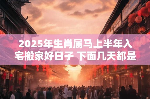 2025年生肖属马上半年入宅搬家好日子 下面几天都是吉日