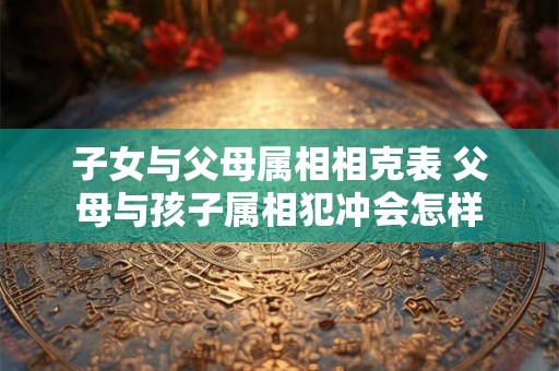 子女与父母属相相克表 父母与孩子属相犯冲会怎样