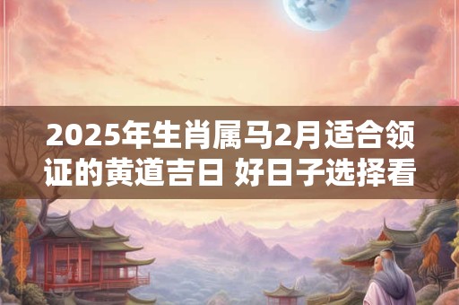 2025年生肖属马2月适合领证的黄道吉日 好日子选择看八字