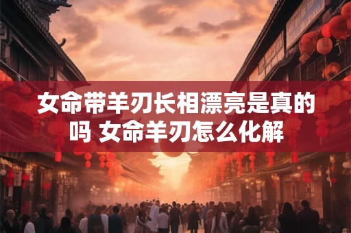 女命带羊刃长相漂亮是真的吗 女命羊刃怎么化解