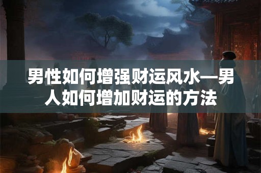 男性如何增强财运风水—男人如何增加财运的方法