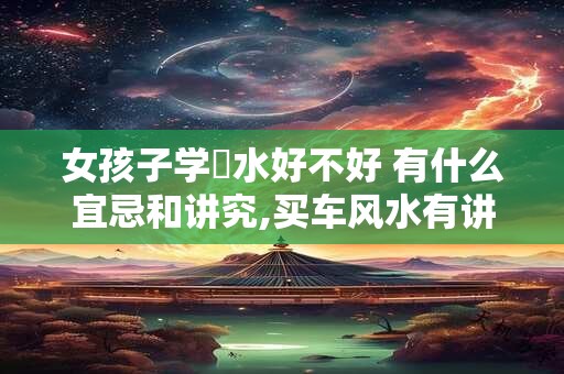 女孩子学風水好不好 有什么宜忌和讲究,买车风水有讲究