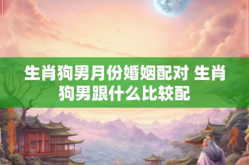 生肖狗男月份婚姻配对 生肖狗男跟什么比较配