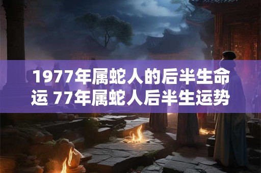 1977年属蛇人的后半生命运 77年属蛇人后半生运势