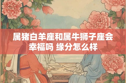 属猪白羊座和属牛狮子座会幸福吗 缘分怎么样