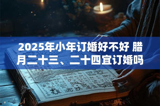 2025年小年订婚好不好 腊月二十三、二十四宜订婚吗