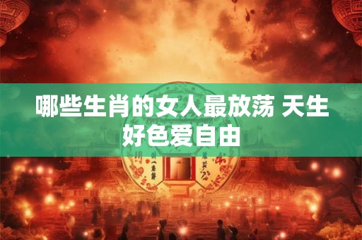 哪些生肖的女人最放荡 天生好色爱自由