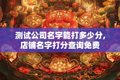 测试公司名字能打多少分,店铺名字打分查询免费