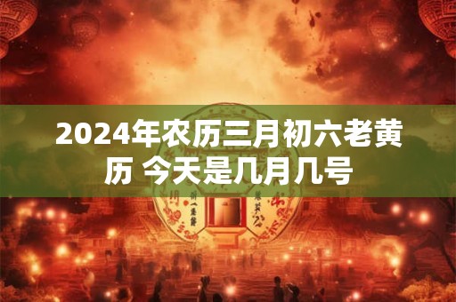 2024年农历三月初六老黄历 今天是几月几号
