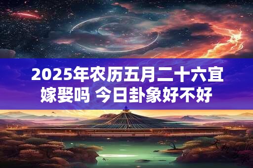2026年农历五月二十六宜嫁娶吗 今日卦象好不好 2026年农历五月二十六宜嫁娶吗 今日卦象好不好