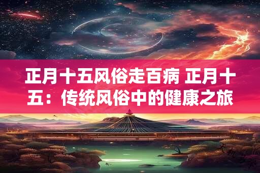 正月十五风俗走百病 正月十五:传统风俗中的健康之旅 正月十五风俗走百病 正月十五:传统风俗中的健康之旅