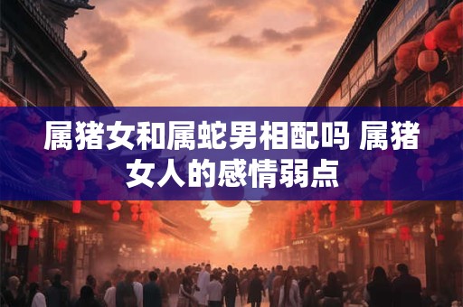 属猪女和属蛇男相配吗 属猪女人的感情弱点